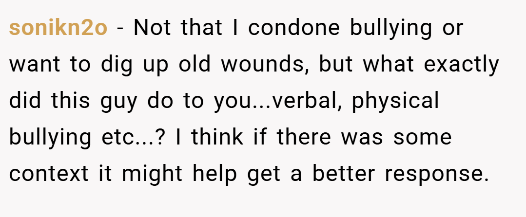 sonikn2o − Not that I condone bullying or want to dig up old wounds, but what exactly did this guy do to you...verbal, physical bullying etc...? I think if there was some context it might help get a better response.