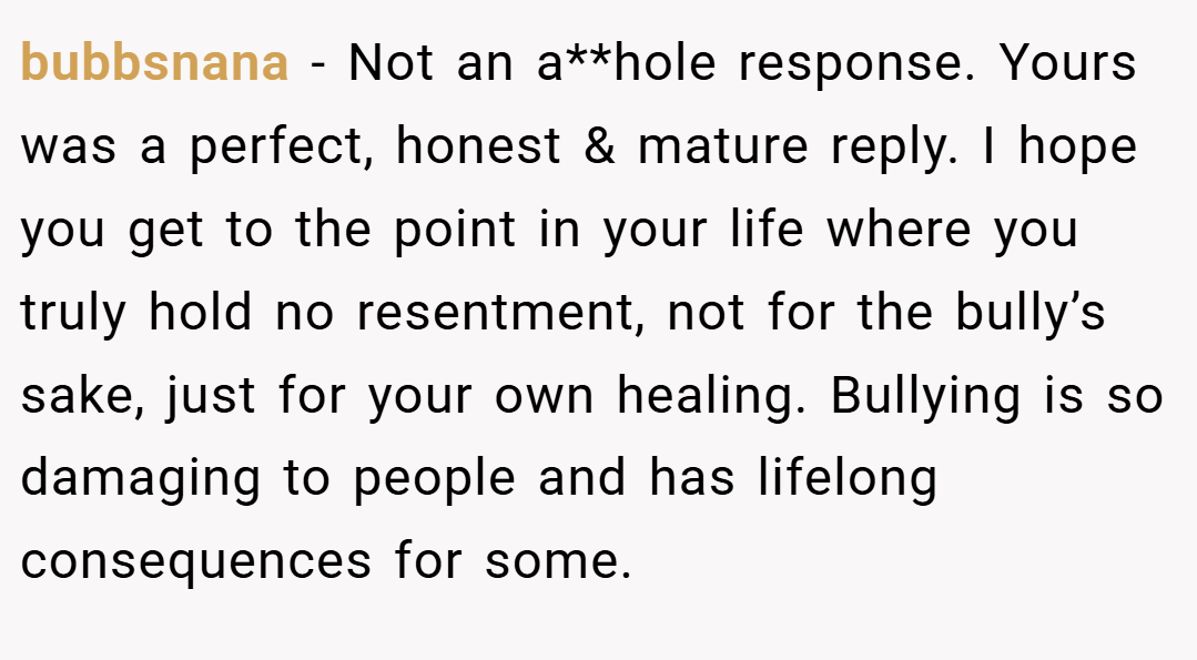 bubbsnana − Not an a**hole response. Yours was a perfect, honest & mature reply. I hope you get to the point in your life where you truly hold no resentment, not for the bully’s sake, just for your own healing. Bullying is so damaging to people and has lifelong consequences for some.