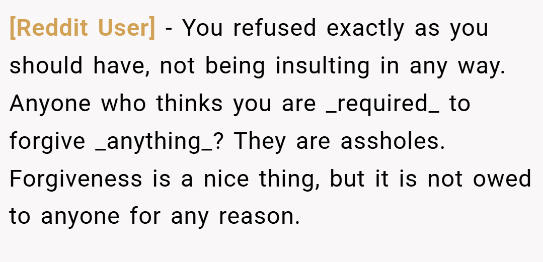 [Reddit User] − You refused exactly as you should have, not being insulting in any way. Anyone who thinks you are _required_ to forgive _anything_? They are assholes. Forgiveness is a nice thing, but it is not owed to anyone for any reason.