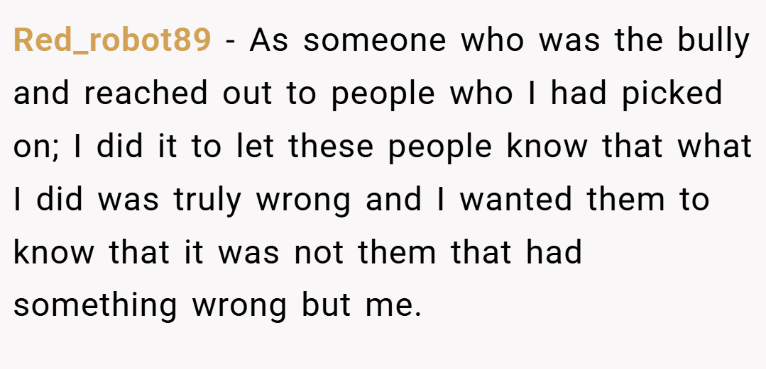 Red_robot89 − As someone who was the bully and reached out to people who I had picked on; I did it to let these people know that what I did was truly wrong and I wanted them to know that it was not them that had something wrong but me.