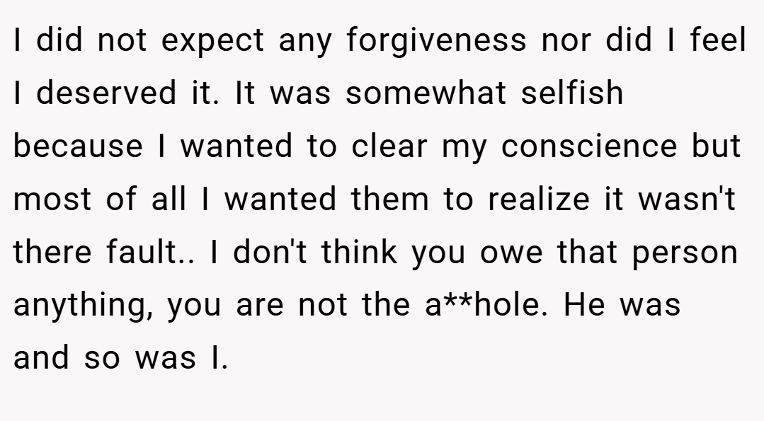 I did not expect any forgiveness nor did I feel I deserved it. It was somewhat selfish because I wanted to clear my conscience but most of all I wanted them to realize it wasn't there fault.. I don't think you owe that person anything, you are not the a**hole. He was and so was I.