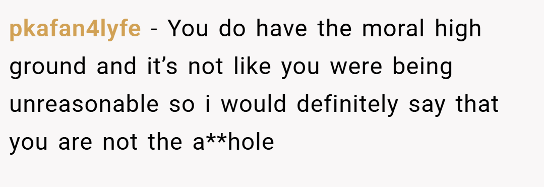 pkafan4lyfe − You do have the moral high ground and it’s not like you were being unreasonable so i would definitely say that you are not the a**hole