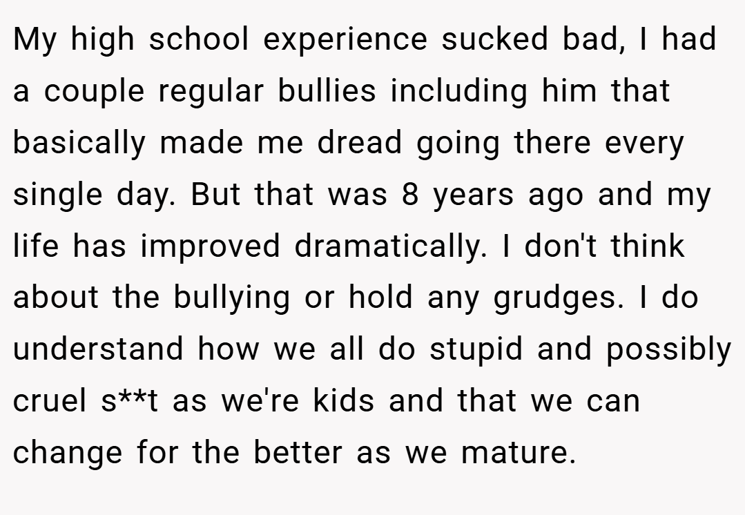 My high school experience sucked bad, I had a couple regular bullies including him that basically made me dread going there every single day. But that was 8 years ago and my life has improved dramatically. I don't think about the bullying or hold any grudges. I do understand how we all do stupid and possibly cruel s**t as we're kids and that we can change for the better as we mature.