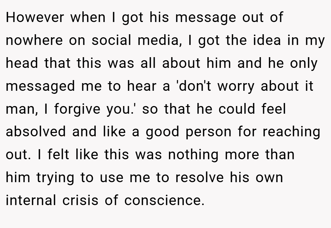 However when I got his message out of nowhere on social media, I got the idea in my head that this was all about him and he only messaged me to hear a 'don't worry about it man, I forgive you.' so that he could feel absolved and like a good person for reaching out. I felt like this was nothing more than him trying to use me to resolve his own internal crisis of conscience.