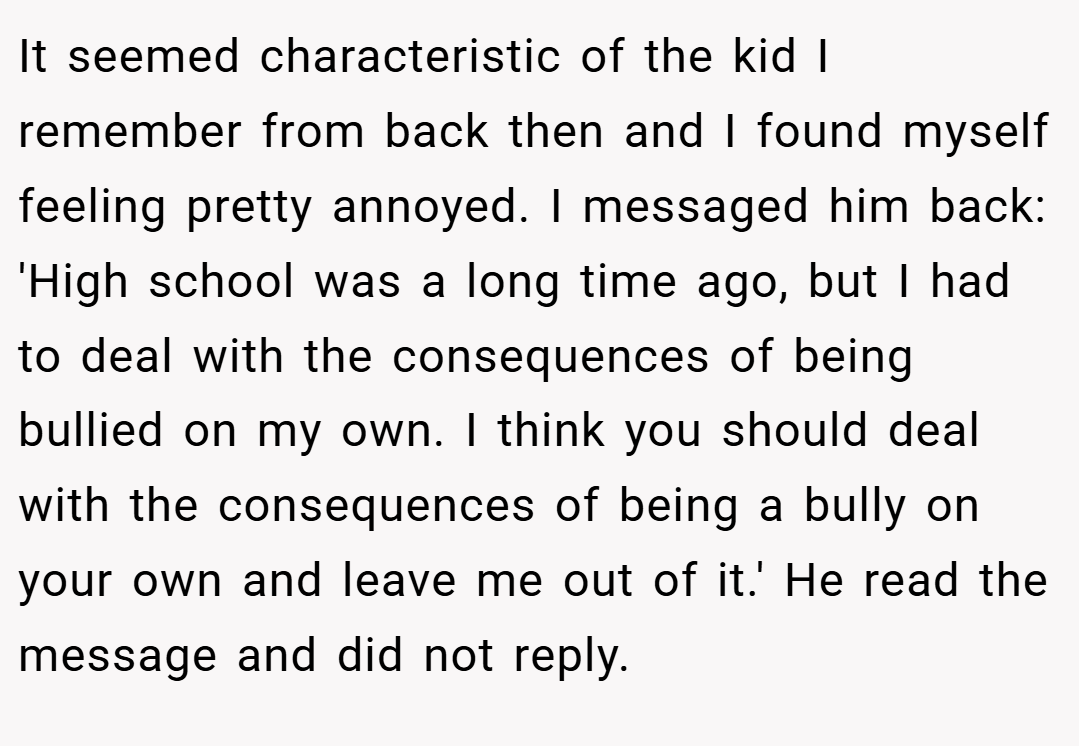 It seemed characteristic of the kid I remember from back then and I found myself feeling pretty annoyed. I messaged him back: 'High school was a long time ago, but I had to deal with the consequences of being bullied on my own. I think you should deal with the consequences of being a bully on your own and leave me out of it.' He read the message and did not reply.