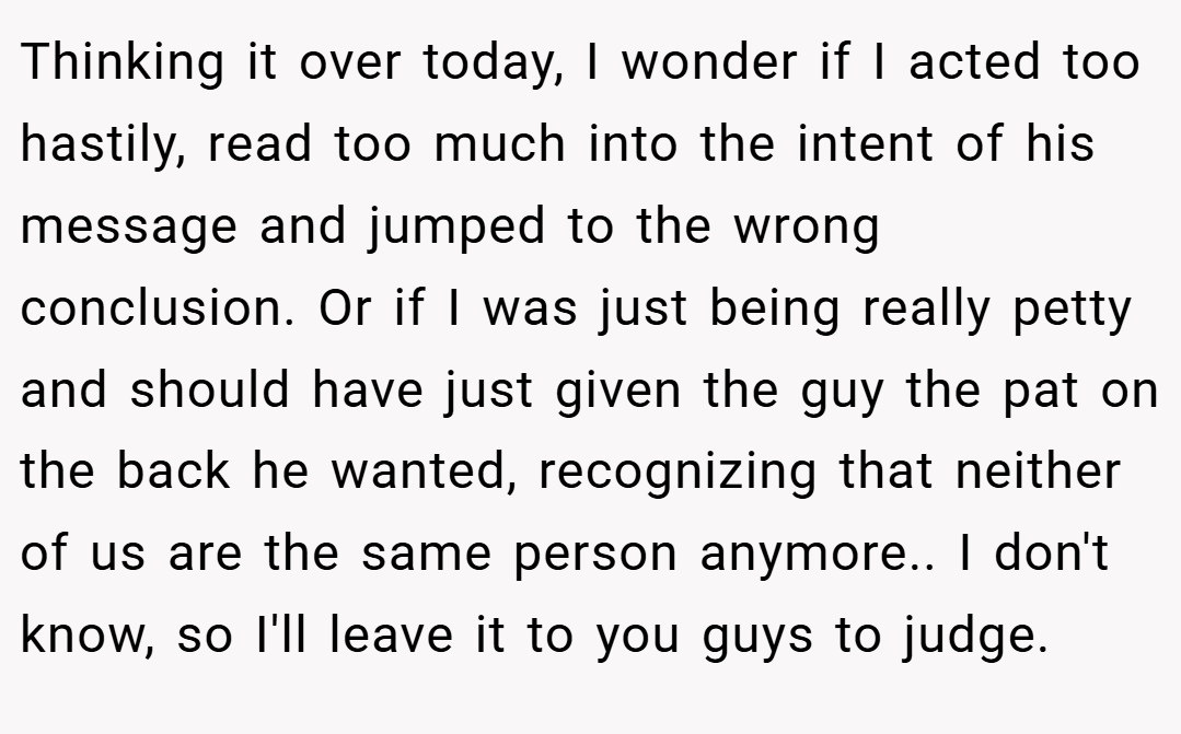 Thinking it over today, I wonder if I acted too hastily, read too much into the intent of his message and jumped to the wrong conclusion. Or if I was just being really petty and should have just given the guy the pat on the back he wanted, recognizing that neither of us are the same person anymore.. I don't know, so I'll leave it to you guys to judge.