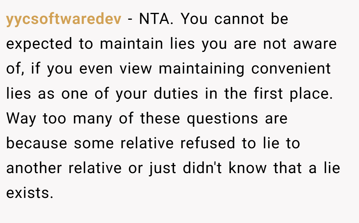 yycsoftwaredev − NTA. You cannot be expected to maintain lies you are not aware of, if you even view maintaining convenient lies as one of your duties in the first place. Way too many of these questions are because some relative refused to lie to another relative or just didn't know that a lie exists.