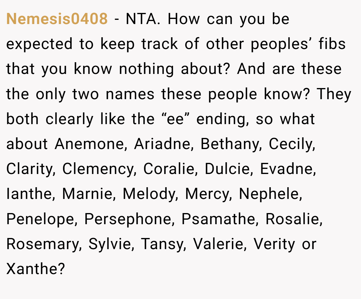 Nemesis0408 − NTA. How can you be expected to keep track of other peoples’ fibs that you know nothing about? And are these the only two names these people know? They both clearly like the “ee” ending, so what about Anemone, Ariadne, Bethany, Cecily, Clarity, Clemency, Coralie, Dulcie, Evadne, Ianthe, Marnie, Melody, Mercy, Nephele, Penelope, Persephone, Psamathe, Rosalie, Rosemary, Sylvie, Tansy, Valerie, Verity or Xanthe?