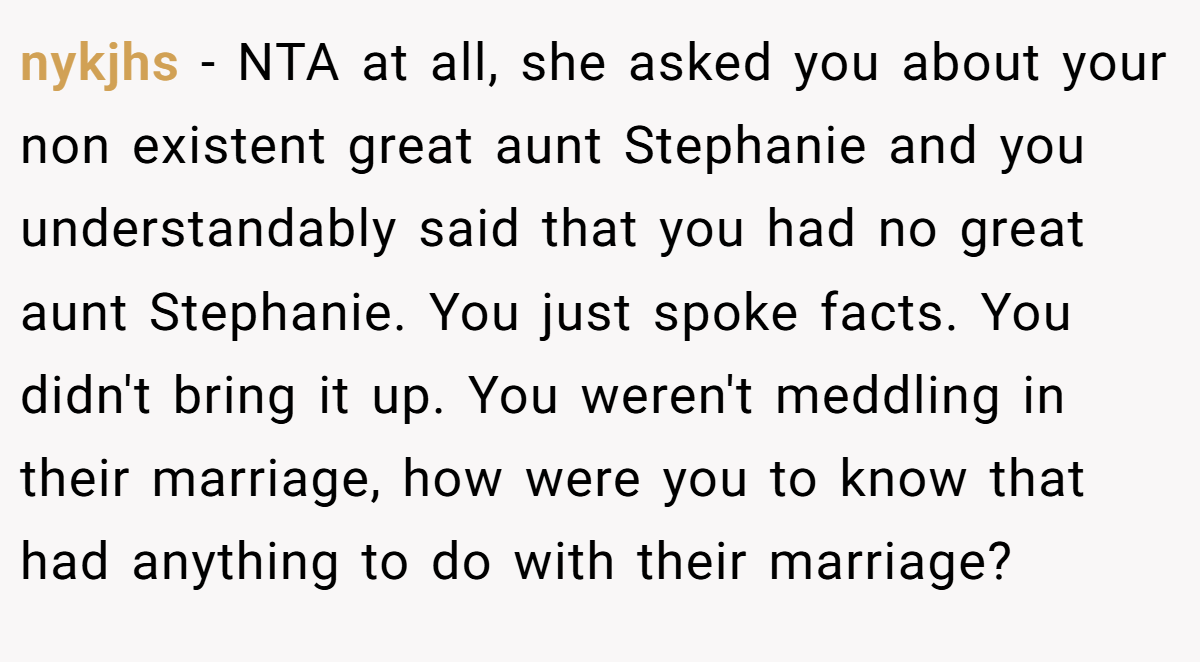 nykjhs − NTA at all, she asked you about your non existent great aunt Stephanie and you understandably said that you had no great aunt Stephanie. You just spoke facts. You didn't bring it up. You weren't meddling in their marriage, how were you to know that had anything to do with their marriage?
