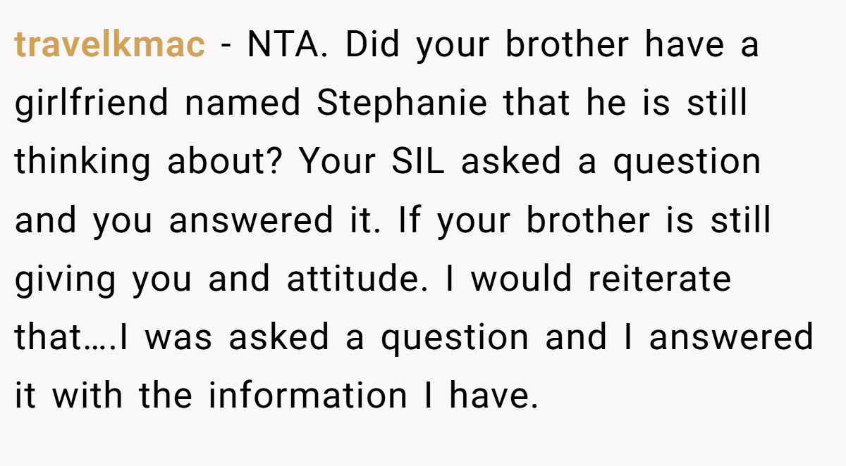 travelkmac − NTA. Did your brother have a girlfriend named Stephanie that he is still thinking about? Your SIL asked a question and you answered it. If your brother is still giving you and attitude. I would reiterate that….I was asked a question and I answered it with the information I have.