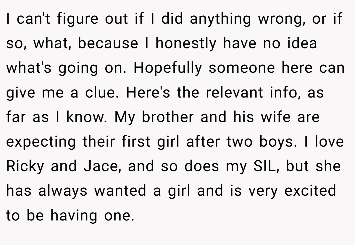 I can't figure out if I did anything wrong, or if so, what, because I honestly have no idea what's going on. Hopefully someone here can give me a clue. Here's the relevant info, as far as I know. My brother and his wife are expecting their first girl after two boys. I love Ricky and Jace, and so does my SIL, but she has always wanted a girl and is very excited to be having one.