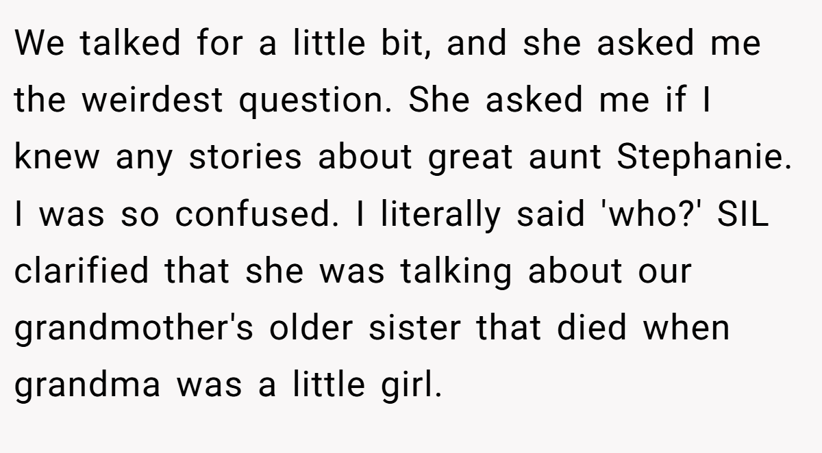 We talked for a little bit, and she asked me the weirdest question. She asked me if I knew any stories about great aunt Stephanie. I was so confused. I literally said 'who?' SIL clarified that she was talking about our grandmother's older sister that died when grandma was a little girl.