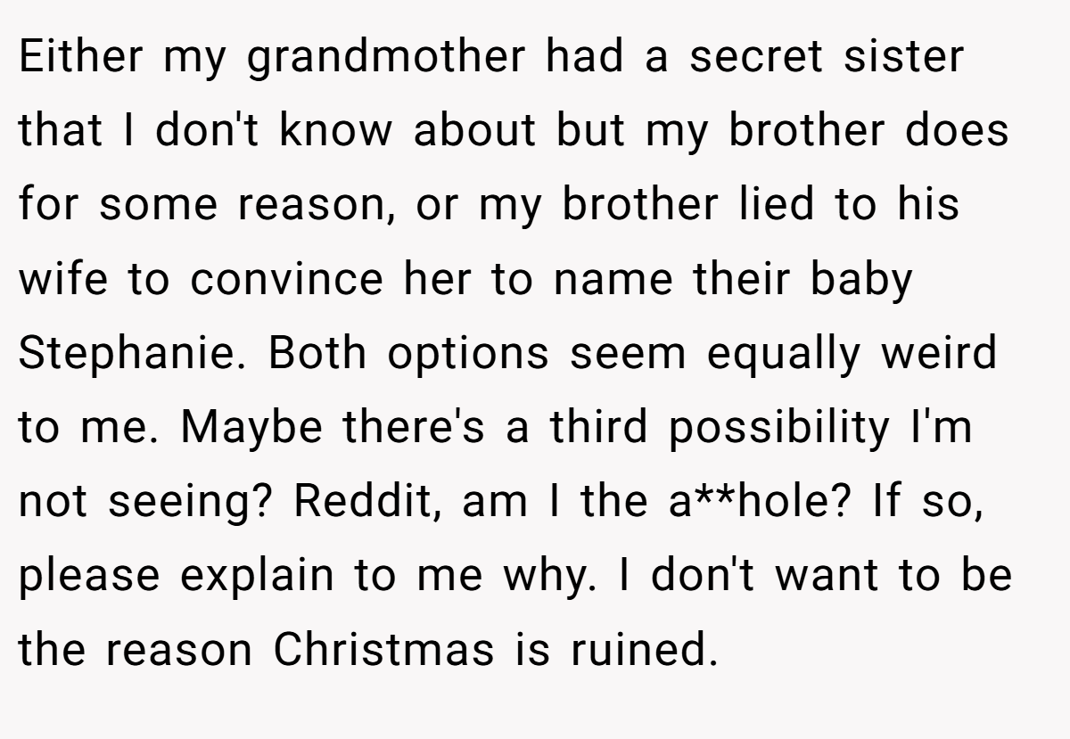 Either my grandmother had a secret sister that I don't know about but my brother does for some reason, or my brother lied to his wife to convince her to name their baby Stephanie. Both options seem equally weird to me. Maybe there's a third possibility I'm not seeing? Reddit, am I the a**hole? If so, please explain to me why. I don't want to be the reason Christmas is ruined.