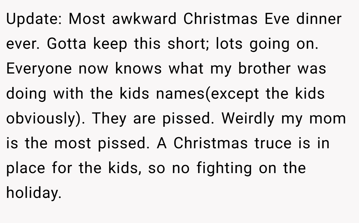 Update: Most awkward Christmas Eve dinner ever. Gotta keep this short; lots going on. Everyone now knows what my brother was doing with the kids names(except the kids obviously). They are pissed. Weirdly my mom is the most pissed. A Christmas truce is in place for the kids, so no fighting on the holiday.