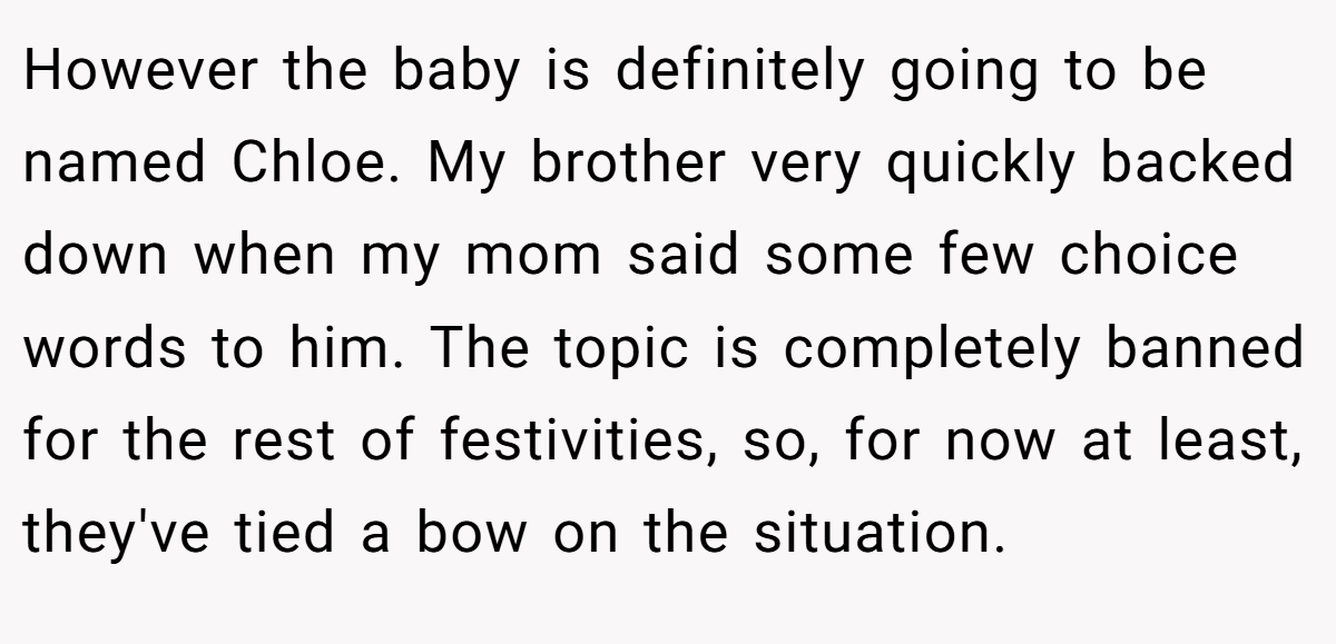 However the baby is definitely going to be named Chloe. My brother very quickly backed down when my mom said some few choice words to him. The topic is completely banned for the rest of festivities, so, for now at least, they've tied a bow on the situation.
