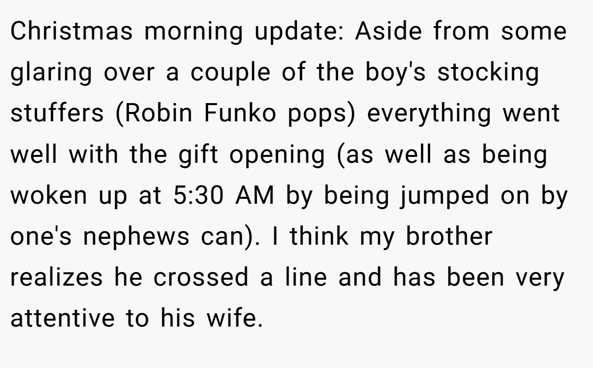 Christmas morning update: Aside from some glaring over a couple of the boy's stocking stuffers (Robin Funko pops) everything went well with the gift opening (as well as being woken up at 5:30 AM by being jumped on by one's nephews can). I think my brother realizes he crossed a line and has been very attentive to his wife.