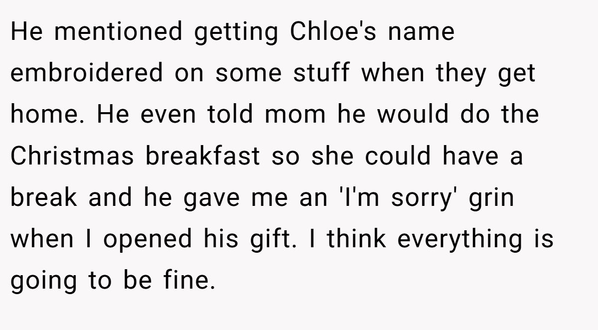 He mentioned getting Chloe's name embroidered on some stuff when they get home. He even told mom he would do the Christmas breakfast so she could have a break and he gave me an 'I'm sorry' grin when I opened his gift. I think everything is going to be fine.