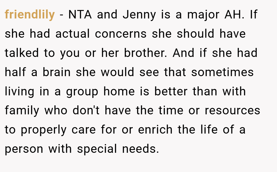 friendlily − NTA and Jenny is a major AH. If she had actual concerns she should have talked to you or her brother. And if she had half a brain she would see that sometimes living in a group home is better than with family who don't have the time or resources to properly care for or enrich the life of a person with special needs.