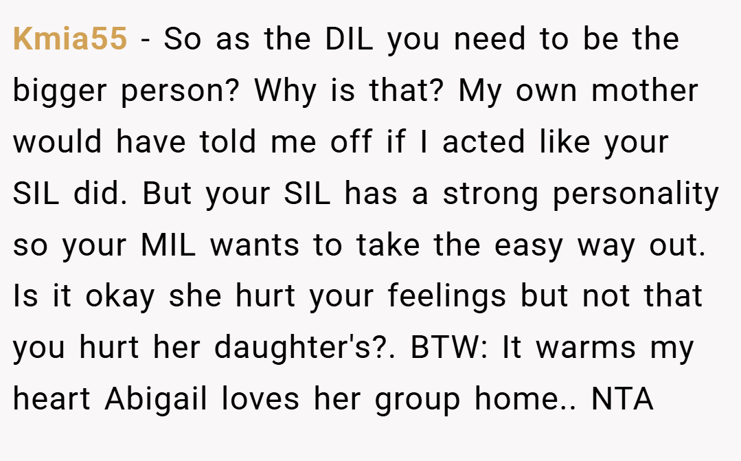 Kmia55 − So as the DIL you need to be the bigger person? Why is that? My own mother would have told me off if I acted like your SIL did. But your SIL has a strong personality so your MIL wants to take the easy way out. Is it okay she hurt your feelings but not that you hurt her daughter's?. BTW: It warms my heart Abigail loves her group home.. NTA