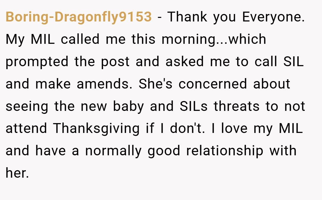 Boring-Dragonfly9153 − Thank you Everyone. My MIL called me this morning...which prompted the post and asked me to call SIL and make amends. She's concerned about seeing the new baby and SILs threats to not attend Thanksgiving if I don't. I love my MIL and have a normally good relationship with her.