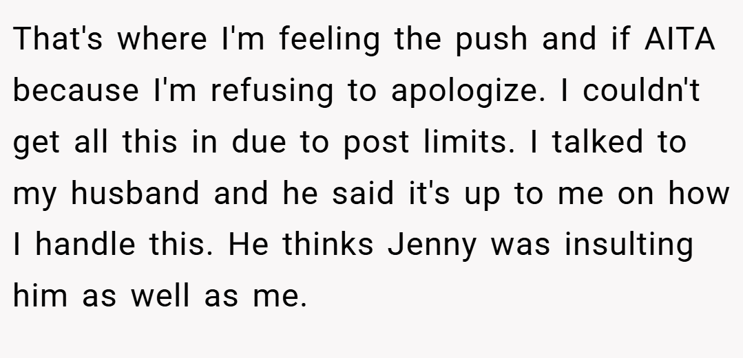 That's where I'm feeling the push and if AITA because I'm refusing to apologize. I couldn't get all this in due to post limits. I talked to my husband and he said it's up to me on how I handle this. He thinks Jenny was insulting him as well as me.
