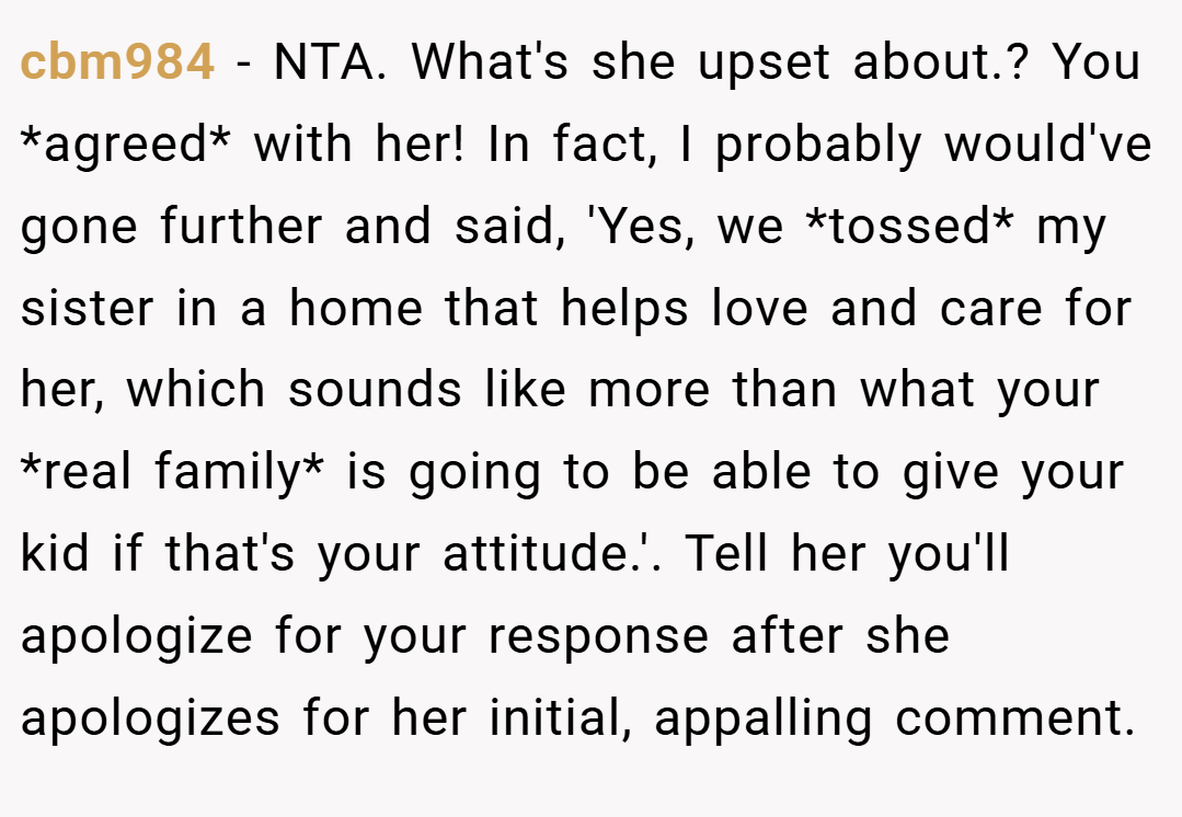 cbm984 − NTA. What's she upset about.? You *agreed* with her! In fact, I probably would've gone further and said, 'Yes, we *tossed* my sister in a home that helps love and care for her, which sounds like more than what your *real family* is going to be able to give your kid if that's your attitude.'. Tell her you'll apologize for your response after she apologizes for her initial, appalling comment.