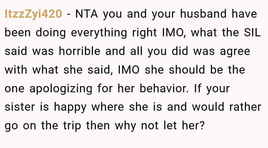 ItzzZyi420 − NTA you and your husband have been doing everything right IMO, what the SIL said was horrible and all you did was agree with what she said, IMO she should be the one apologizing for her behavior. If your sister is happy where she is and would rather go on the trip then why not let her?