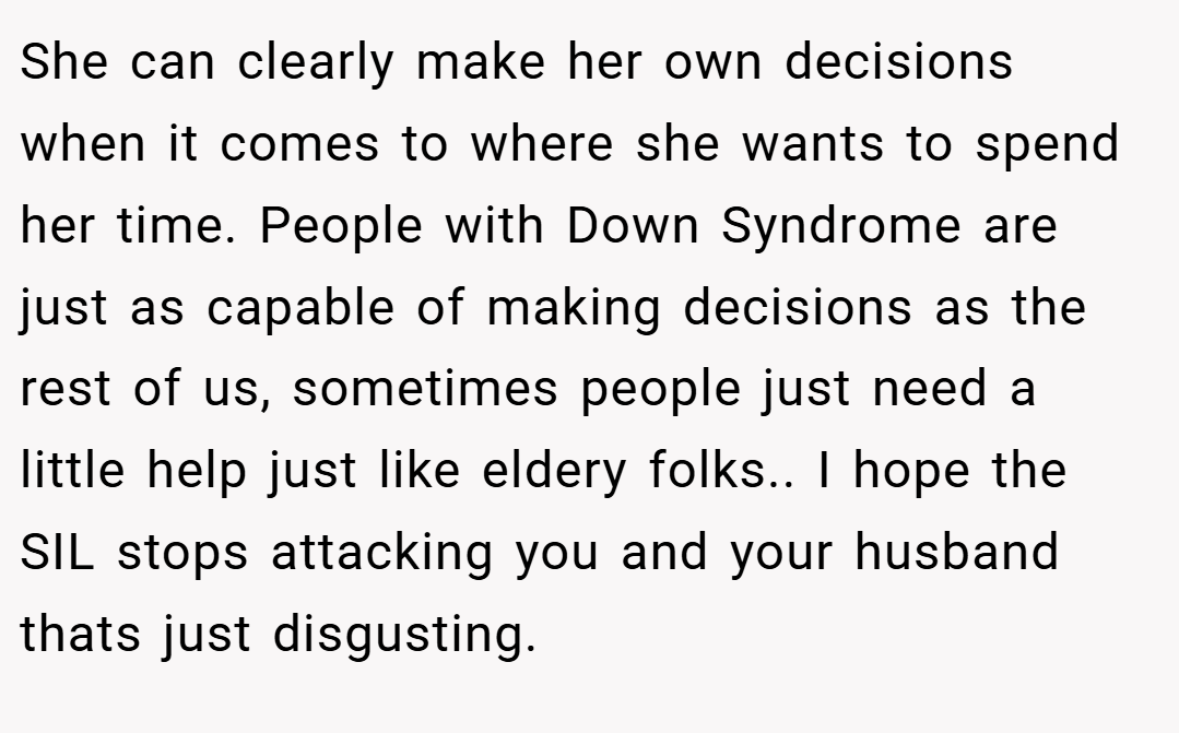 She can clearly make her own decisions when it comes to where she wants to spend her time. People with Down Syndrome are just as capable of making decisions as the rest of us, sometimes people just need a little help just like eldery folks.. I hope the SIL stops attacking you and your husband thats just disgusting.
