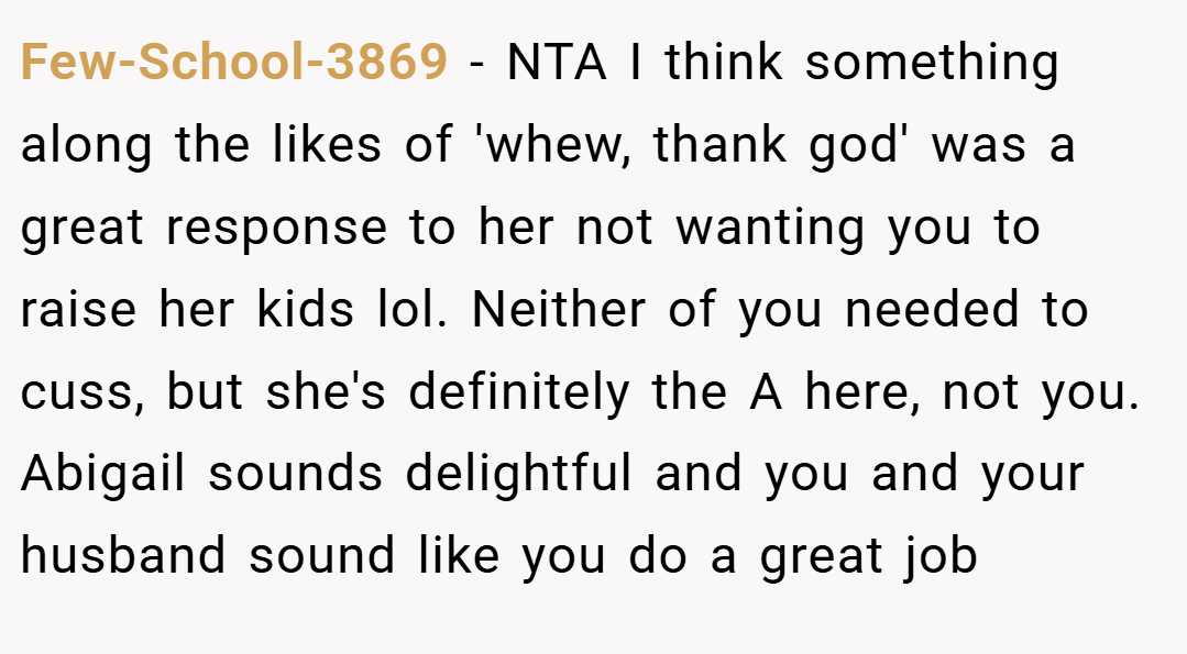 Few-School-3869 − NTA I think something along the likes of 'whew, thank god' was a great response to her not wanting you to raise her kids lol. Neither of you needed to cuss, but she's definitely the A here, not you. Abigail sounds delightful and you and your husband sound like you do a great job
