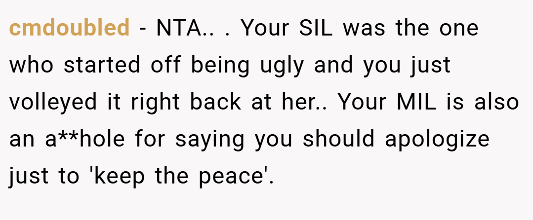 cmdoubled − NTA.. ​. Your SIL was the one who started off being ugly and you just volleyed it right back at her.. Your MIL is also an a**hole for saying you should apologize just to 'keep the peace'.