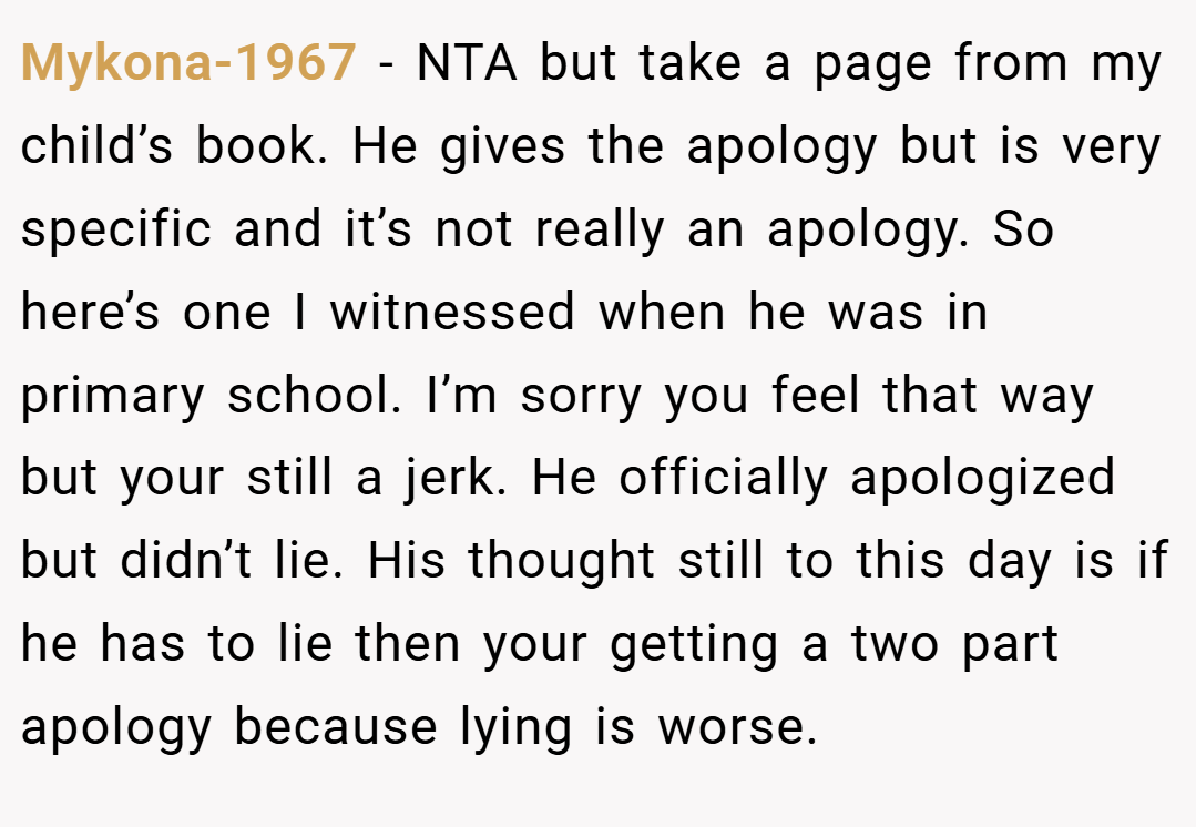 Mykona-1967 − NTA but take a page from my child’s book. He gives the apology but is very specific and it’s not really an apology. So here’s one I witnessed when he was in primary school. I’m sorry you feel that way but your still a jerk. He officially apologized but didn’t lie. His thought still to this day is if he has to lie then your getting a two part apology because lying is worse.
