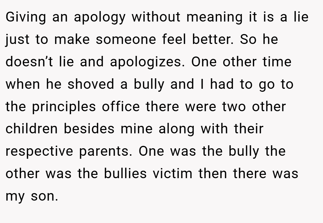Giving an apology without meaning it is a lie just to make someone feel better. So he doesn’t lie and apologizes. One other time when he shoved a bully and I had to go to the principles office there were two other children besides mine along with their respective parents. One was the bully the other was the bullies victim then there was my son.