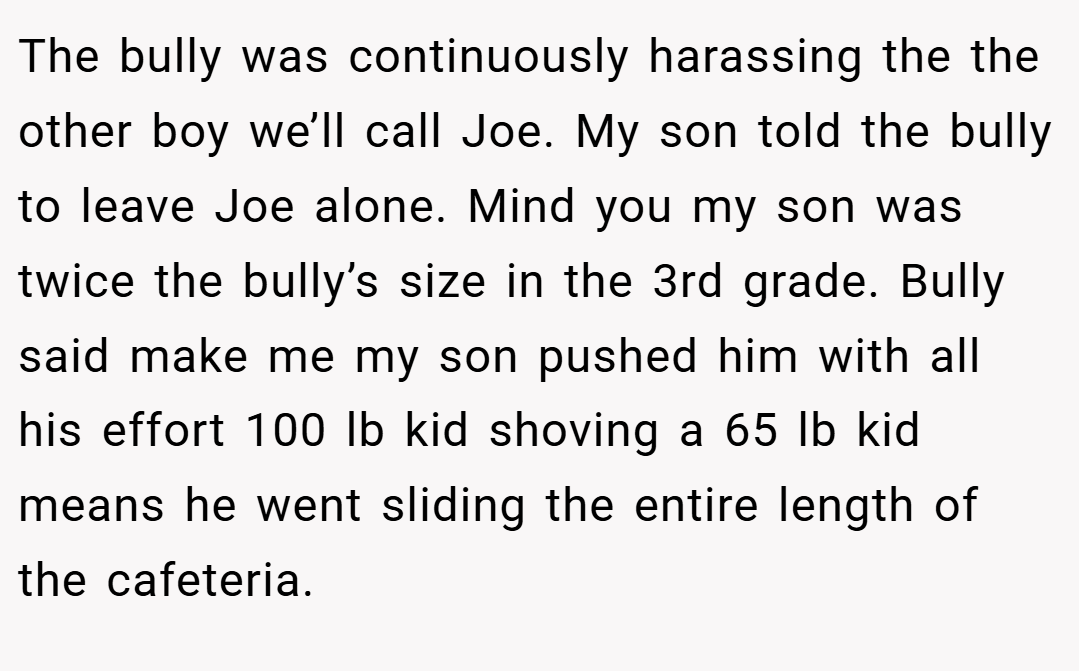 The bully was continuously harassing the the other boy we’ll call Joe. My son told the bully to leave Joe alone. Mind you my son was twice the bully’s size in the 3rd grade. Bully said make me my son pushed him with all his effort 100 lb kid shoving a 65 lb kid means he went sliding the entire length of the cafeteria.