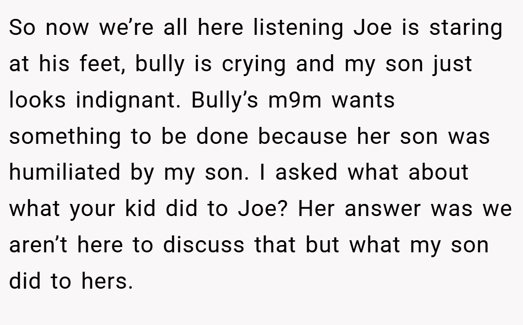 So now we’re all here listening Joe is staring at his feet, bully is crying and my son just looks indignant. Bully’s m9m wants something to be done because her son was humiliated by my son. I asked what about what your kid did to Joe? Her answer was we aren’t here to discuss that but what my son did to hers.