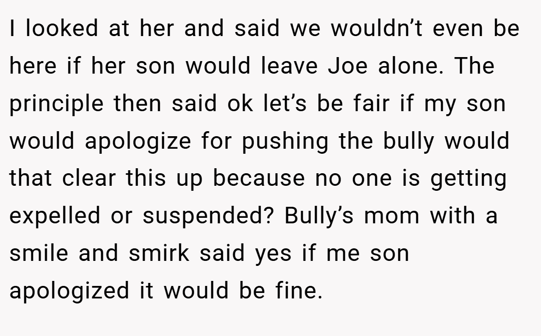 I looked at her and said we wouldn’t even be here if her son would leave Joe alone. The principle then said ok let’s be fair if my son would apologize for pushing the bully would that clear this up because no one is getting expelled or suspended? Bully’s mom with a smile and smirk said yes if me son apologized it would be fine.