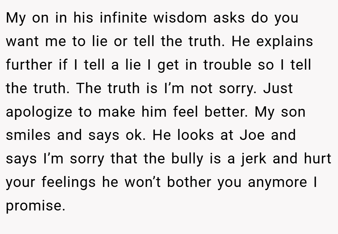 My on in his infinite wisdom asks do you want me to lie or tell the truth. He explains further if I tell a lie I get in trouble so I tell the truth. The truth is I’m not sorry. Just apologize to make him feel better. My son smiles and says ok. He looks at Joe and says I’m sorry that the bully is a jerk and hurt your feelings he won’t bother you anymore I promise.