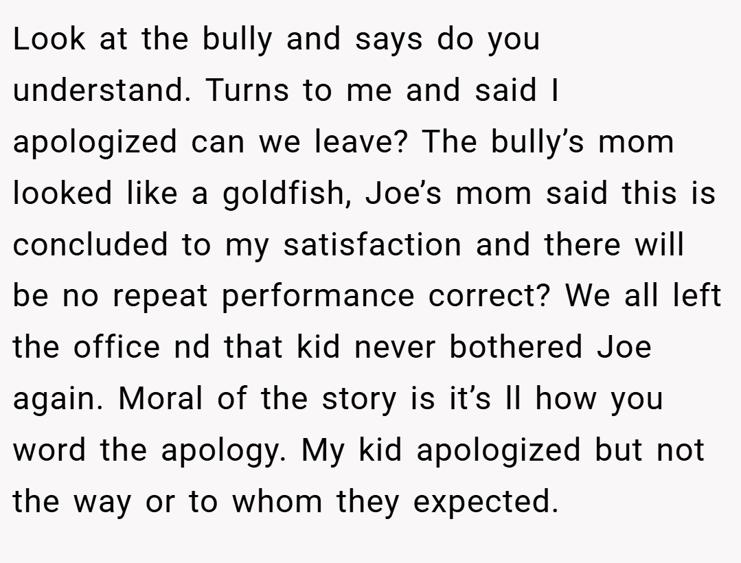 Look at the bully and says do you understand. Turns to me and said I apologized can we leave? The bully’s mom looked like a goldfish, Joe’s mom said this is concluded to my satisfaction and there will be no repeat performance correct? We all left the office nd that kid never bothered Joe again. Moral of the story is it’s ll how you word the apology. My kid apologized but not the way or to whom they expected.