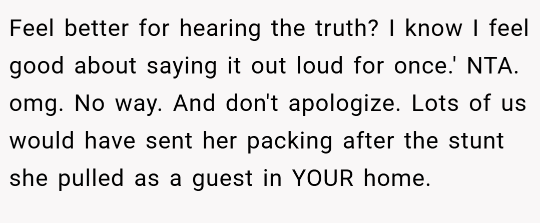 Feel better for hearing the truth? I know I feel good about saying it out loud for once.' NTA. omg. No way. And don't apologize. Lots of us would have sent her packing after the stunt she pulled as a guest in YOUR home.