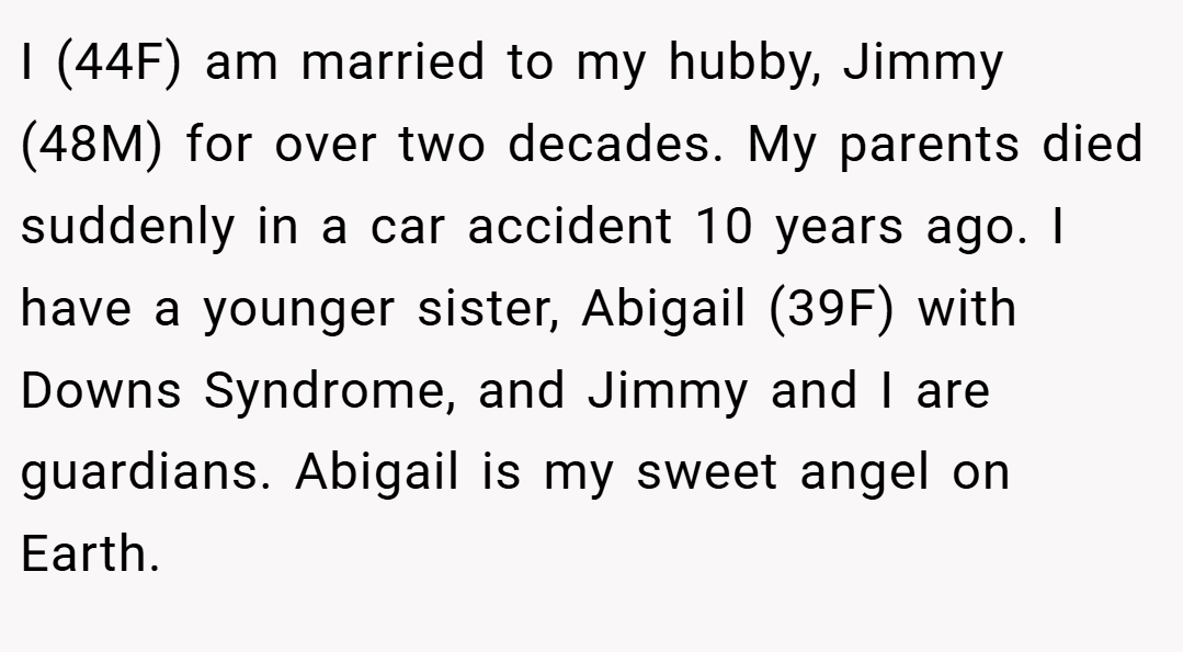 I (44F) am married to my hubby, Jimmy (48M) for over two decades. My parents died suddenly in a car accident 10 years ago. I have a younger sister, Abigail (39F) with Downs Syndrome, and Jimmy and I are guardians. Abigail is my sweet angel on Earth.