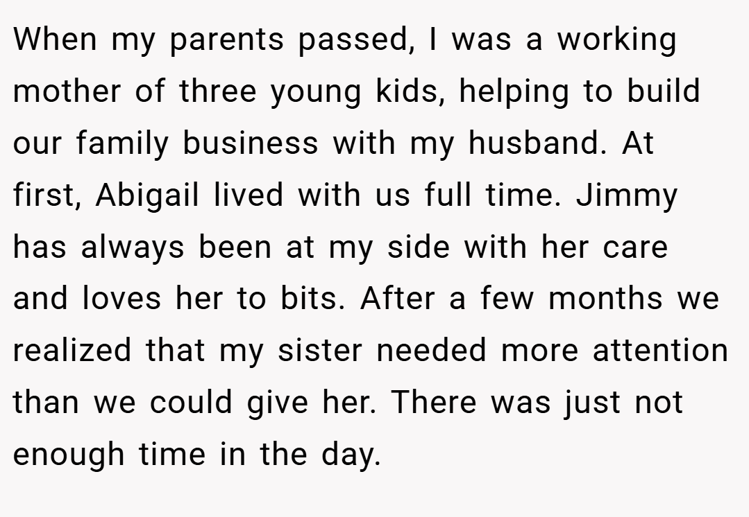 When my parents passed, I was a working mother of three young kids, helping to build our family business with my husband. At first, Abigail lived with us full time. Jimmy has always been at my side with her care and loves her to bits. After a few months we realized that my sister needed more attention than we could give her. There was just not enough time in the day.