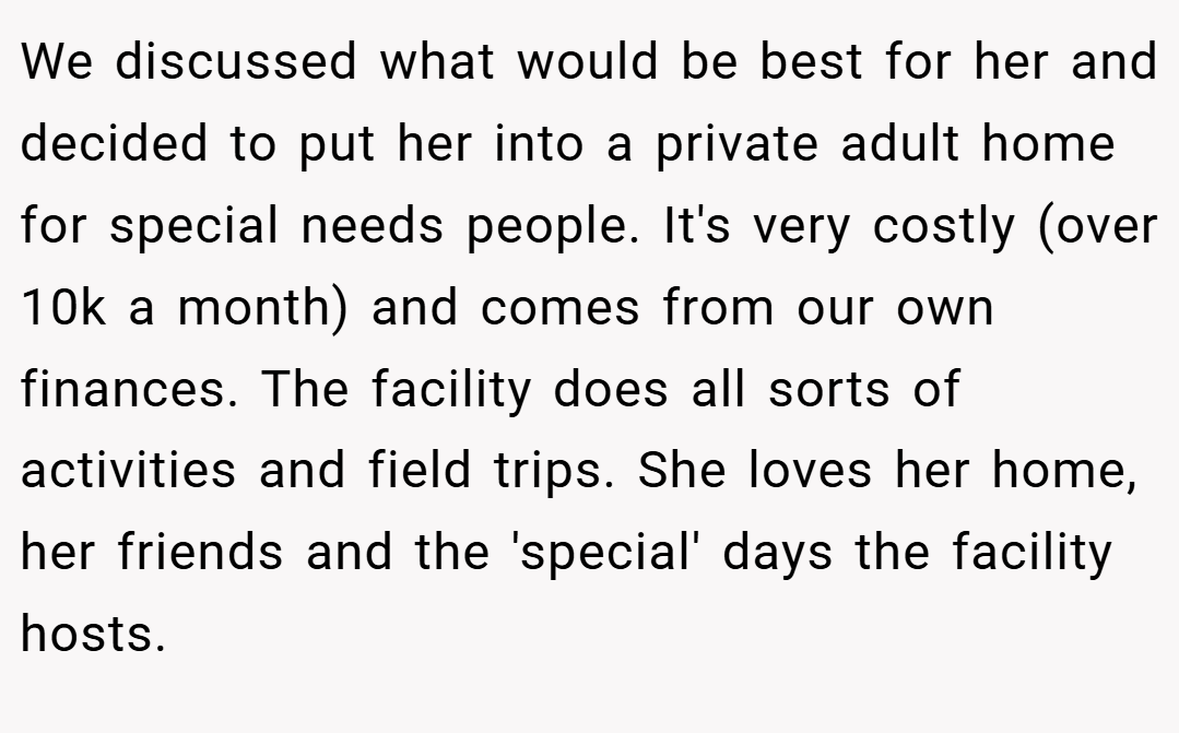 We discussed what would be best for her and decided to put her into a private adult home for special needs people. It's very costly (over 10k a month) and comes from our own finances. The facility does all sorts of activities and field trips. She loves her home, her friends and the 'special' days the facility hosts.