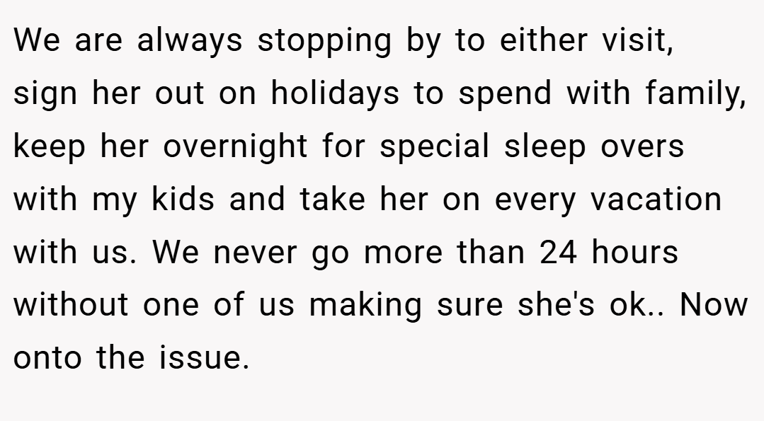 We are always stopping by to either visit, sign her out on holidays to spend with family, keep her overnight for special sleep overs with my kids and take her on every vacation with us. We never go more than 24 hours without one of us making sure she's ok.. Now onto the issue.