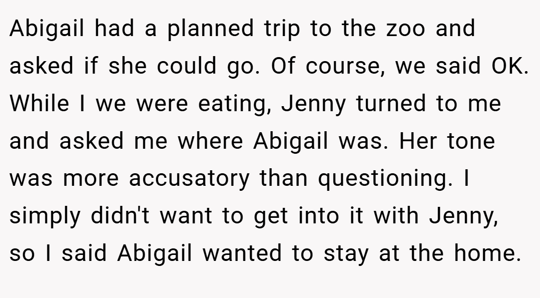 Abigail had a planned trip to the zoo and asked if she could go. Of course, we said OK. While I we were eating, Jenny turned to me and asked me where Abigail was. Her tone was more accusatory than questioning. I simply didn't want to get into it with Jenny, so I said Abigail wanted to stay at the home.