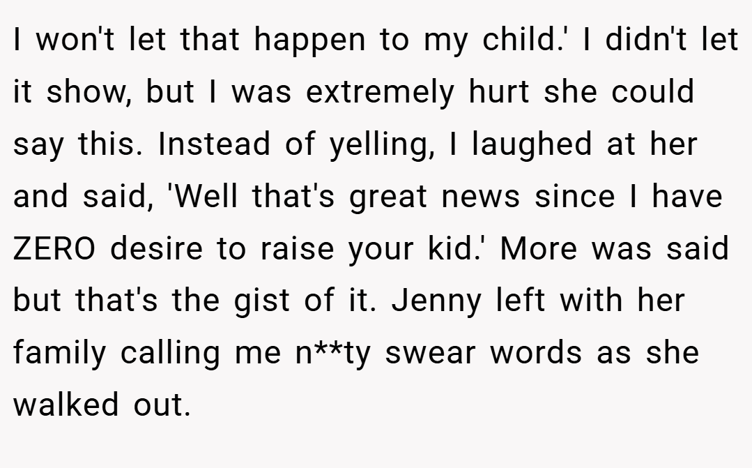 I won't let that happen to my child.' I didn't let it show, but I was extremely hurt she could say this. Instead of yelling, I laughed at her and said, 'Well that's great news since I have ZERO desire to raise your kid.' More was said but that's the gist of it. Jenny left with her family calling me n**ty swear words as she walked out.