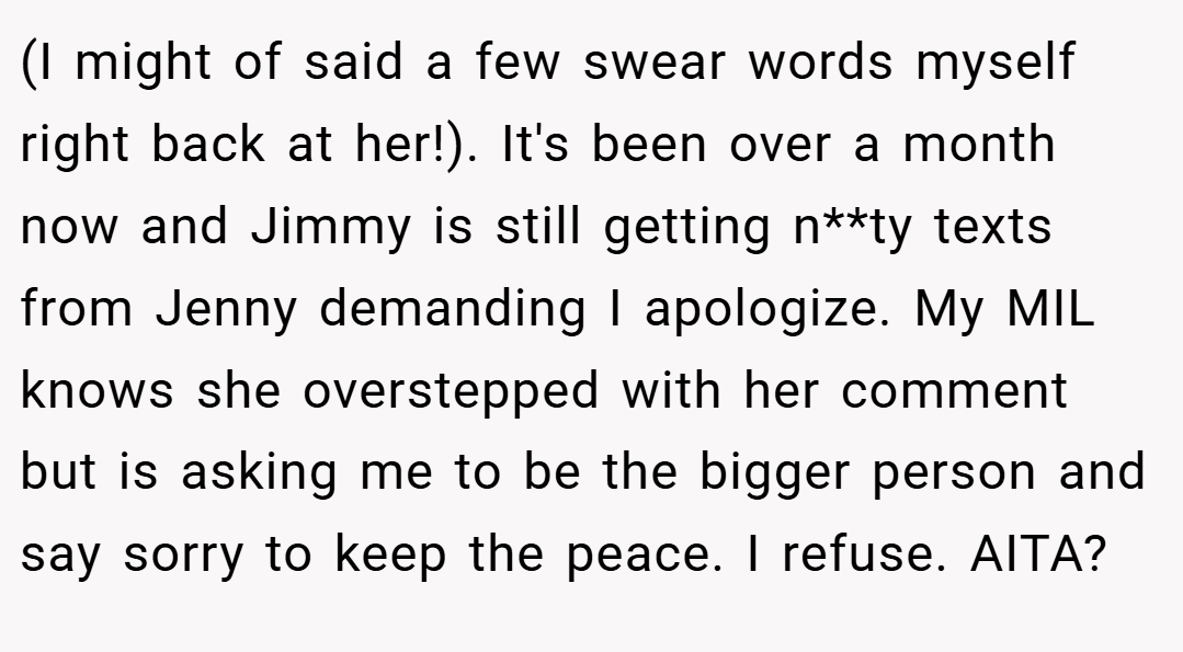 (I might of said a few swear words myself right back at her!). It's been over a month now and Jimmy is still getting n**ty texts from Jenny demanding I apologize. My MIL knows she overstepped with her comment but is asking me to be the bigger person and say sorry to keep the peace. I refuse. AITA?