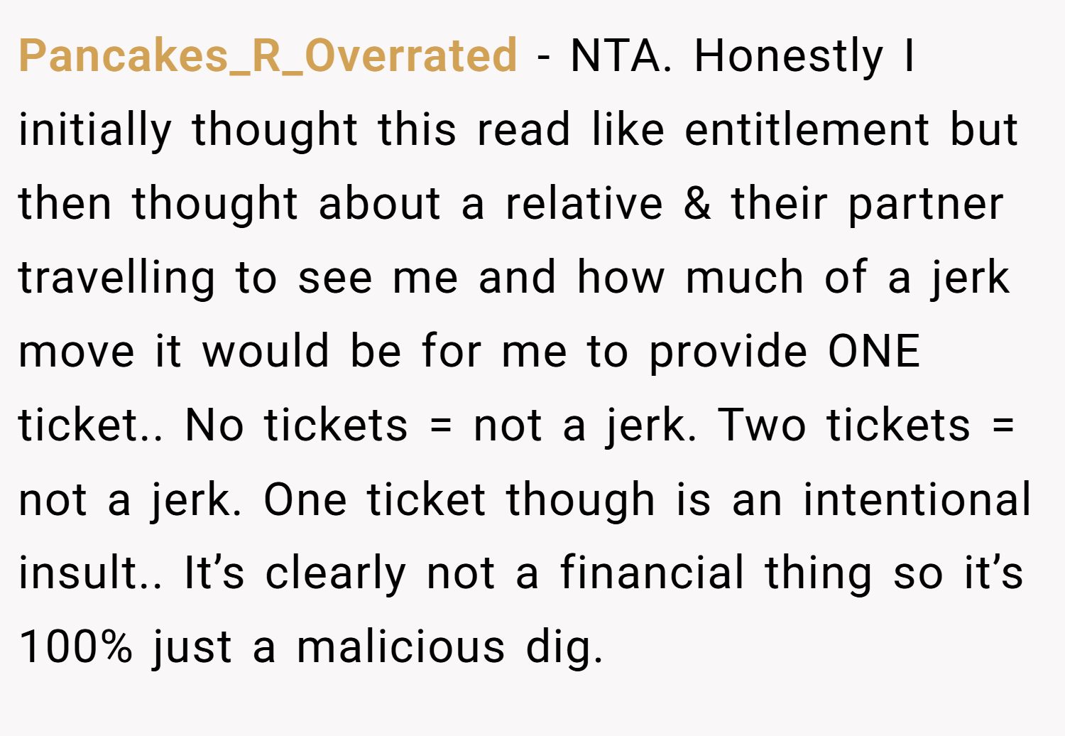Pancakes_R_Overrated − NTA. Honestly I initially thought this read like entitlement but then thought about a relative & their partner travelling to see me and how much of a jerk move it would be for me to provide ONE ticket.. No tickets = not a jerk. Two tickets = not a jerk. One ticket though is an intentional insult.. It’s clearly not a financial thing so it’s 100% just a malicious dig.