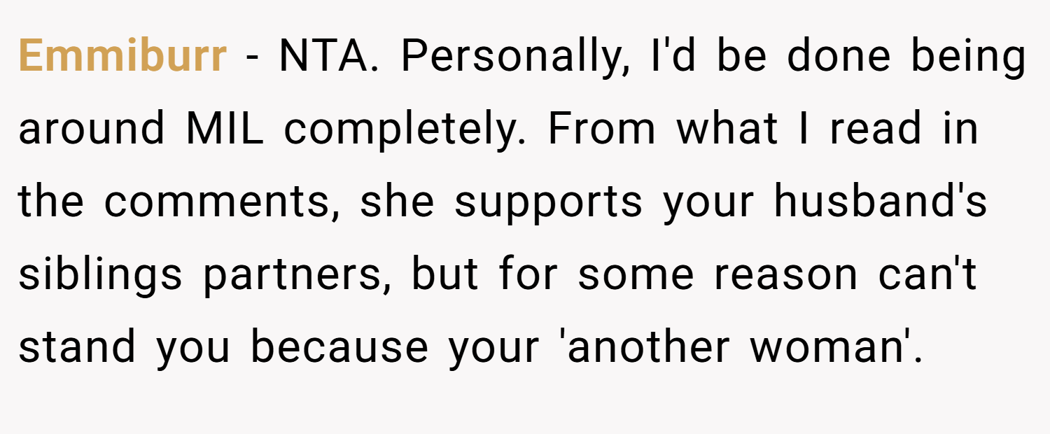 Emmiburr − NTA. Personally, I'd be done being around MIL completely. From what I read in the comments, she supports your husband's siblings partners, but for some reason can't stand you because your 'another woman'.