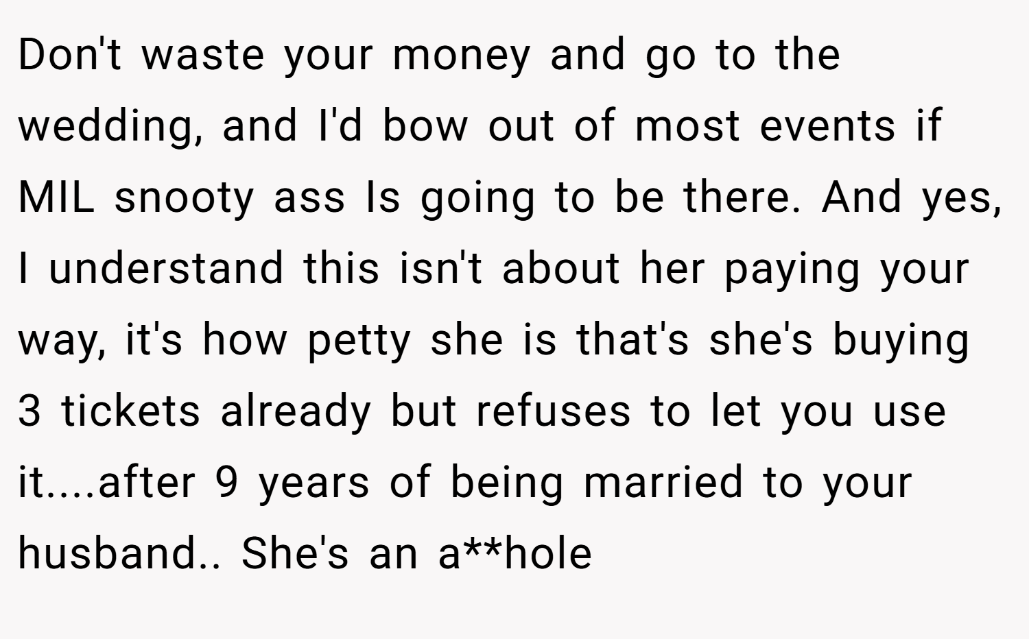 Don't waste your money and go to the wedding, and I'd bow out of most events if MIL snooty ass Is going to be there. And yes, I understand this isn't about her paying your way, it's how petty she is that's she's buying 3 tickets already but refuses to let you use it....after 9 years of being married to your husband.. She's an a**hole