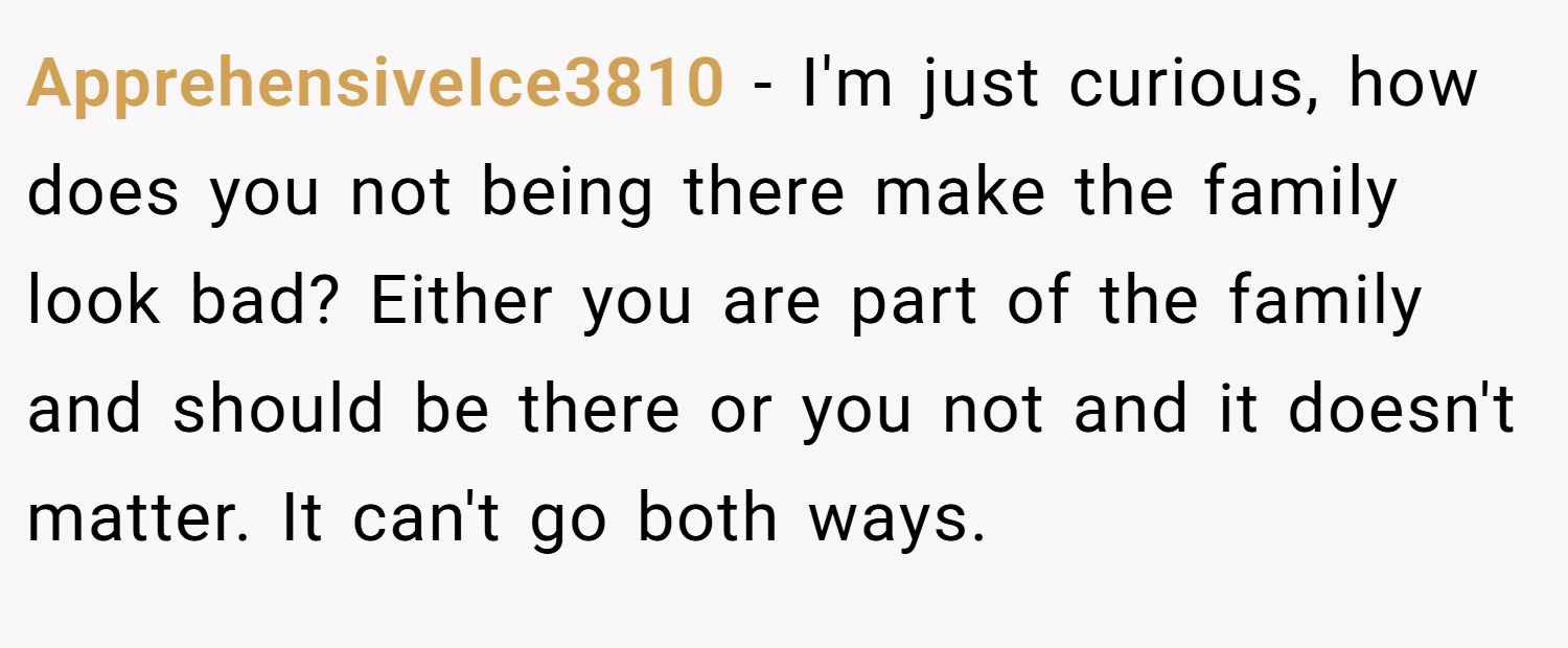 ApprehensiveIce3810 − I'm just curious, how does you not being there make the family look bad? Either you are part of the family and should be there or you not and it doesn't matter. It can't go both ways.