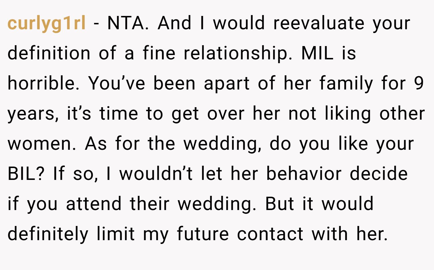 curlyg1rl − NTA. And I would reevaluate your definition of a fine relationship. MIL is horrible. You’ve been apart of her family for 9 years, it’s time to get over her not liking other women. As for the wedding, do you like your BIL? If so, I wouldn’t let her behavior decide if you attend their wedding. But it would definitely limit my future contact with her.